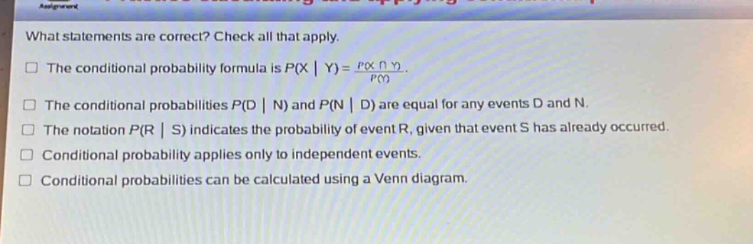 what statements are correct? check all that apply.\nthe conditional probability formula is $p(x|y)=\frac{p(xcap y)}{p(y)}$.\nthe conditional probabilities $p(d|n)$ and $p(n|d)$ are equal for any events d and n.\nthe notation $p(r|s)$ indicates the probability of event r, given that event s has already occurred.\nconditional probability applies only to independent events.\nconditional probabilities can be calculated using a venn diagram.