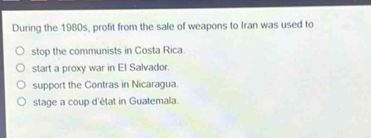 during the 1980s, profit from the sale of weapons to iran was used to\no stop the communists in costa rica.\no start a proxy war in el salvador.\no support the contras in nicaragua.\no stage a coup détat in guatemala.
