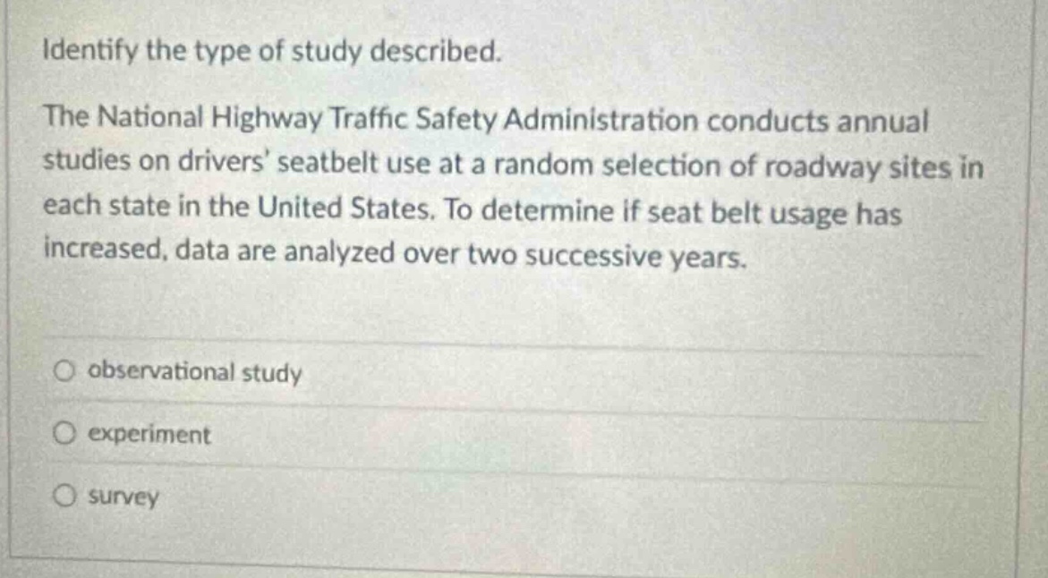 identify the type of study described. the national highway traffic safety administration conducts annual studies on drivers seatbelt use at a random selection of roadway sites in each state in the united states. to determine if seat belt usage has increased, data are analyzed over two successive years. observational study experiment survey