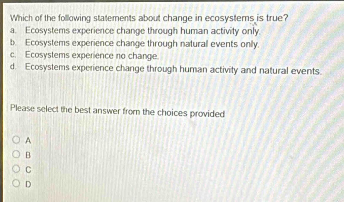 which of the following statements about change in ecosystems is true? a. ecosystems experience change through human activity only. b. ecosystems experience change through natural events only. c. ecosystems experience no change. d. ecosystems experience change through human activity and natural events. please select the best answer from the choices provided