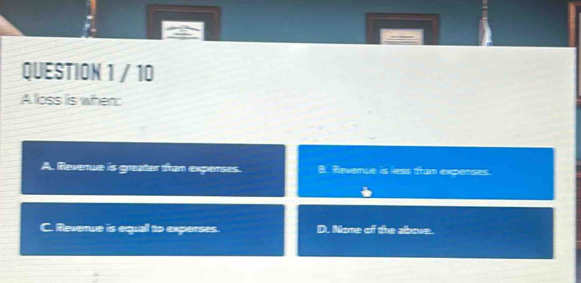 question 1 / 10\na loss is when:\na. revenue is greater than expenses.\nb. revenue is less than expenses.\nc. revenue is equal to expenses.\nd. none of the above.