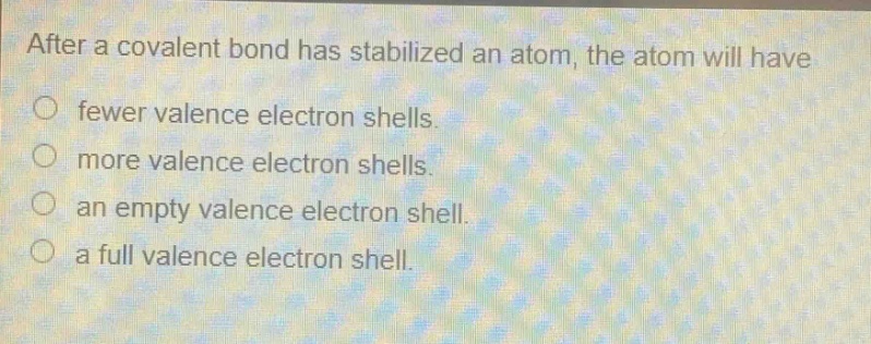 after a covalent bond has stabilized an atom, the atom will have\nfewer valence electron shells.\nmore valence electron shells.\nan empty valence electron shell.\na full valence electron shell.
