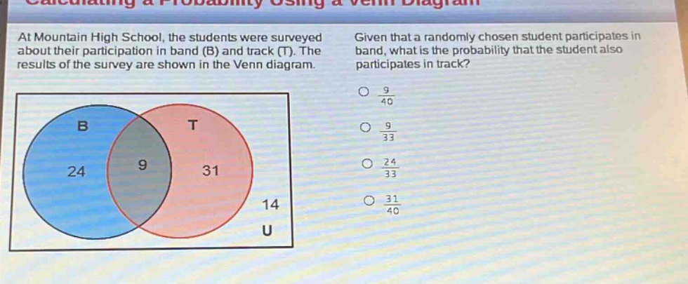 at mountain high school, the students were surveyed about their participation in band (b) and track (t). the results of the survey are shown in the venn diagram. given that a randomly - chosen student participates in band, what is the probability that the student also participates in track?\no $\frac{9}{40}$\no $\frac{9}{33}$\no $\frac{24}{33}$\no $\frac{31}{40}$