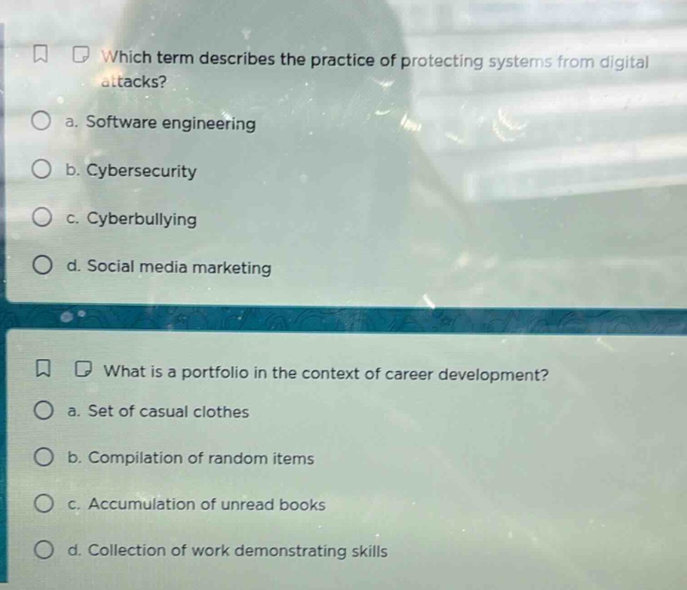 which term describes the practice of protecting systems from digital attacks?\n a. software engineering\n b. cybersecurity\n c. cyberbullying\n d. social media marketing\n\nwhat is a portfolio in the context of career development?\n a. set of casual clothes\n b. compilation of random items\n c. accumulation of unread books\n d. collection of work demonstrating skills
