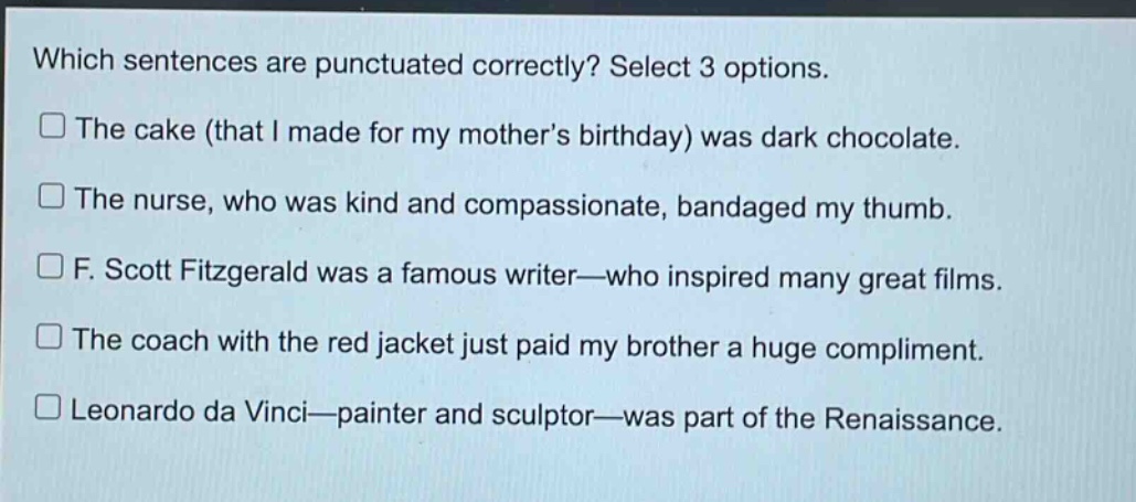 which sentences are punctuated correctly? select 3 options.\nthe cake (that i made for my mothers birthday) was dark chocolate.\nthe nurse, who was kind and compassionate, bandaged my thumb.\nf. scott fitzgerald was a famous writer—who inspired many great films.\nthe coach with the red jacket just paid my brother a huge compliment.\nleonardo da vinci—painter and sculptor—was part of the renaissance.