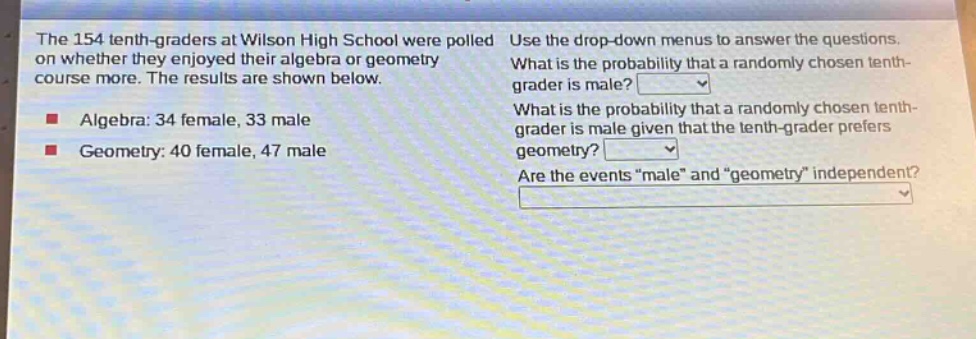 the 154 tenth - graders at wilson high school were polled on whether they enjoyed their algebra or geometry course more. the results are shown below. algebra: 34 female, 33 male geometry: 40 female, 47 male use the drop - down menus to answer the questions. what is the probability that a randomly chosen tenth - grader is male? what is the probability that a randomly chosen tenth - grader is male given that the tenth - grader prefers geometry? are the events \male\ and \geometry\ independent?
