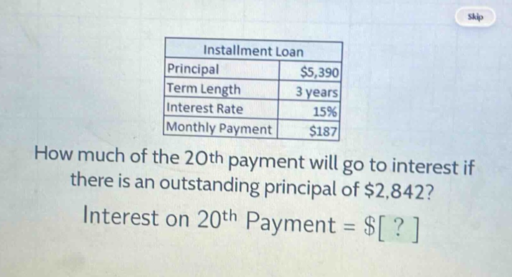 installment loan\nprincipal $5,390\nterm length 3 years\ninterest rate 15%\nmonthly payment $187\nhow much of the 20th payment will go to interest if there is an outstanding principal of $2,842?\ninterest on 20th payment = $?