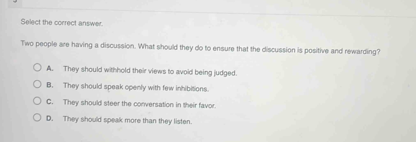 select the correct answer. two people are having a discussion. what should they do to ensure that the discussion is positive and rewarding? a. they should withhold their views to avoid being judged. b. they should speak openly with few inhibitions. c. they should steer the conversation in their favor. d. they should speak more than they listen.