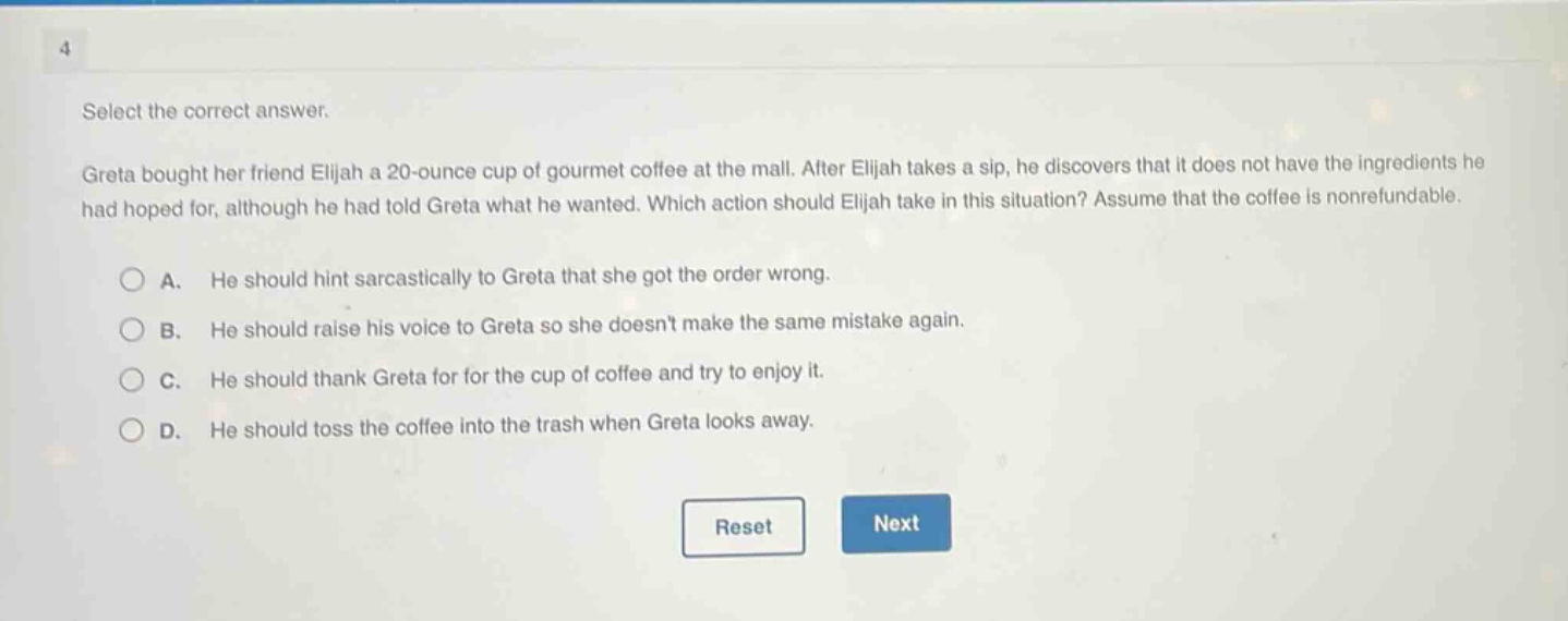 select the correct answer.\ngreta bought her friend elijah a 20 - ounce cup of gourmet coffee at the mall. after elijah takes a sip, he discovers that it does not have the ingredients he had hoped for, although he had told greta what he wanted. which action should elijah take in this situation? assume that the coffee is nonrefundable.\na. he should hint sarcastically to greta that she got the order wrong.\nb. he should raise his voice to greta so she doesnt make the same mistake again.\nc. he should thank greta for the cup of coffee and try to enjoy it.\nd. he should toss the coffee into the trash when greta looks away.