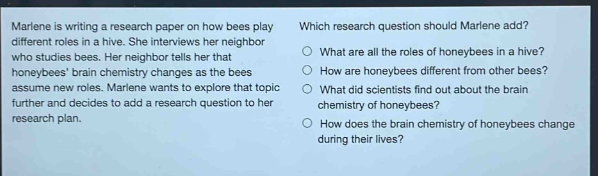 marlene is writing a research paper on how bees play different roles in a hive. she interviews her neighbor who studies bees. her neighbor tells her that honeybees brain chemistry changes as the bees assume new roles. marlene wants to explore that topic further and decides to add a research question to her research plan. which research question should marlene add? what are all the roles of honeybees in a hive? how are honeybees different from other bees? what did scientists find out about the brain chemistry of honeybees? how does the brain chemistry of honeybees change during their lives?