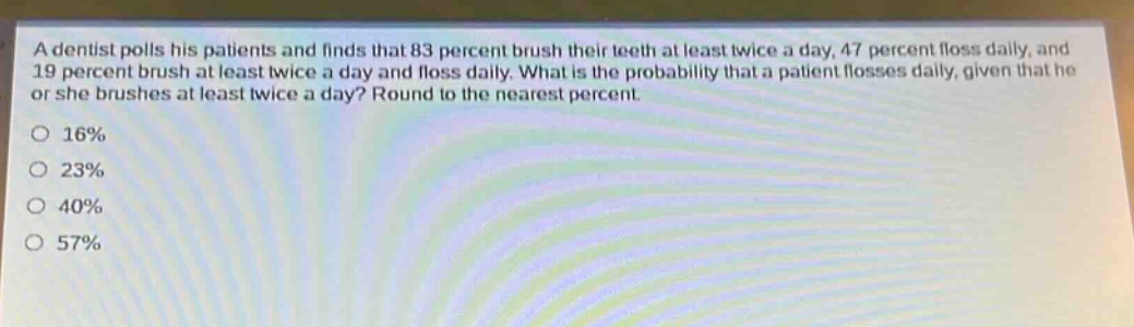 a dentist polls his patients and finds that 83 percent brush their teeth at least twice a day, 47 percent floss daily, and 19 percent brush at least twice a day and floss daily. what is the probability that a patient flosses daily, given that he or she brushes at least twice a day? round to the nearest percent.\no 16%\no 23%\no 40%\no 57%