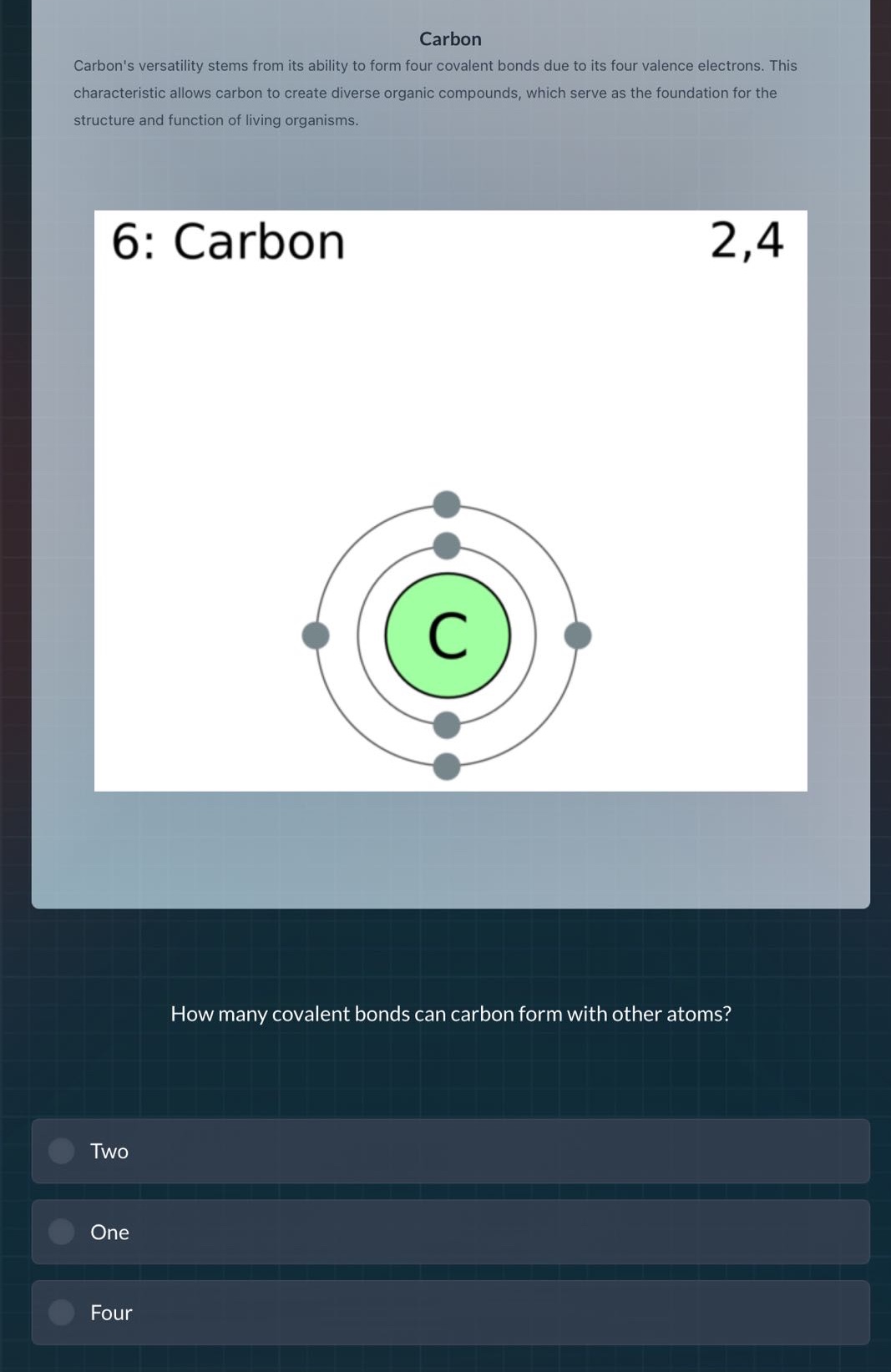 carbon\ncarbons versatility stems from its ability to form four covalent bonds due to its four valence electrons. this characteristic allows carbon to create diverse organic compounds, which serve as the foundation for the structure and function of living organisms.\n6: carbon 2,4\nhow many covalent bonds can carbon form with other atoms?\ntwo\none\nfour