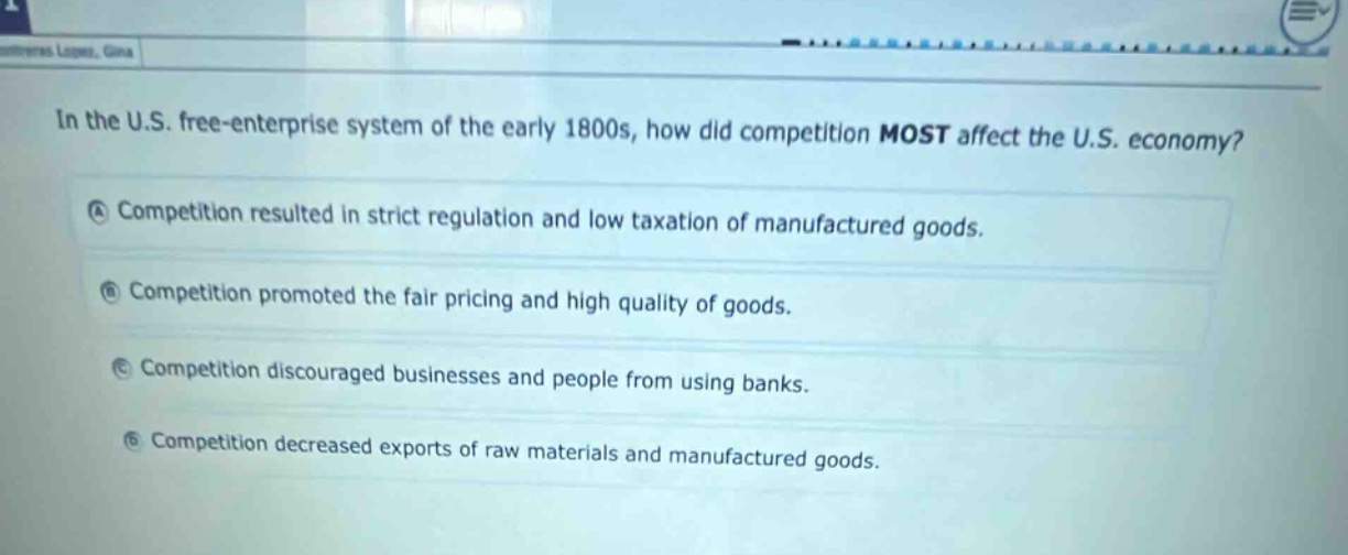 in the u.s. free - enterprise system of the early 1800s, how did competition most affect the u.s. economy?\na competition resulted in strict regulation and low taxation of manufactured goods.\nb competition promoted the fair pricing and high quality of goods.\nc competition discouraged businesses and people from using banks.\nd competition decreased exports of raw materials and manufactured goods.