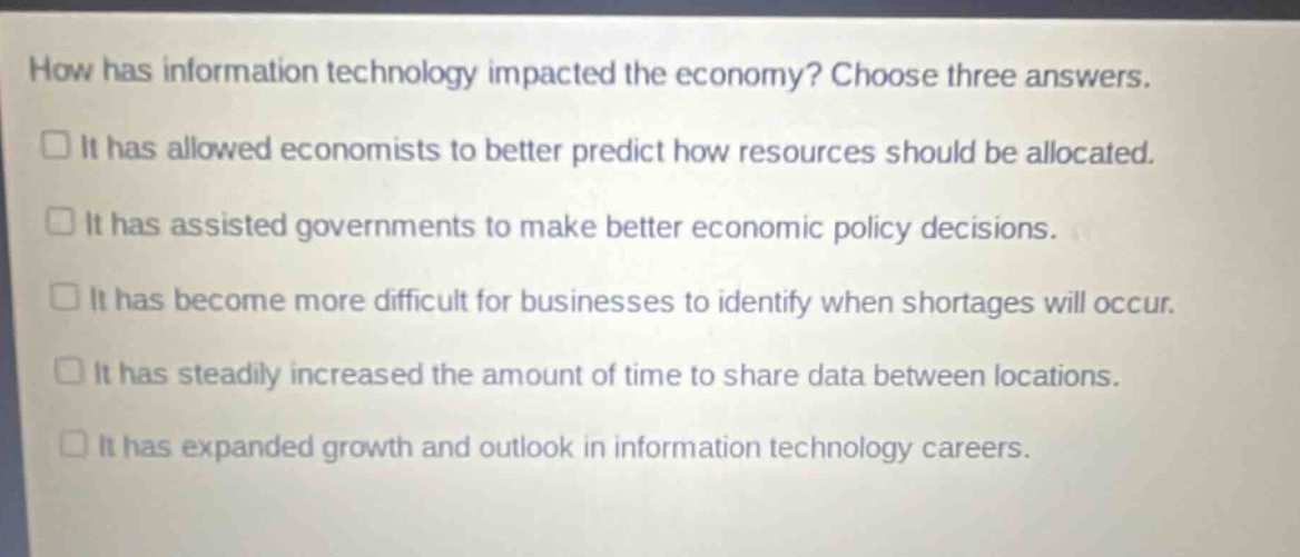 how has information technology impacted the economy? choose three answers.\n□ it has allowed economists to better predict how resources should be allocated.\n□ it has assisted governments to make better economic policy decisions.\n□ it has become more difficult for businesses to identify when shortages will occur.\n□ it has steadily increased the amount of time to share data between locations.\n□ it has expanded growth and outlook in information technology careers.