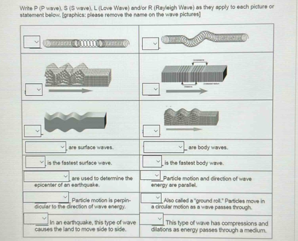 write p (p wave), s (s wave), l (love wave) and/or r (rayleigh wave) as they apply to each picture or statement below. graphics: please remove the name on the wave pictures\nare surface waves.\nare body waves.\nis the fastest surface wave.\nis the fastest body wave.\nare used to determine the epicenter of an earthquake.\nparticle motion and direction of wave energy are parallel.\nparticle motion is perpendicular to the direction of wave energy.\nalso called a “ground roll.” particles move in a circular motion as a wave passes through.\nin an earthquake, this type of wave causes the land to move side to side.\nthis type of wave has compressions and dilations as energy passes through a medium.
