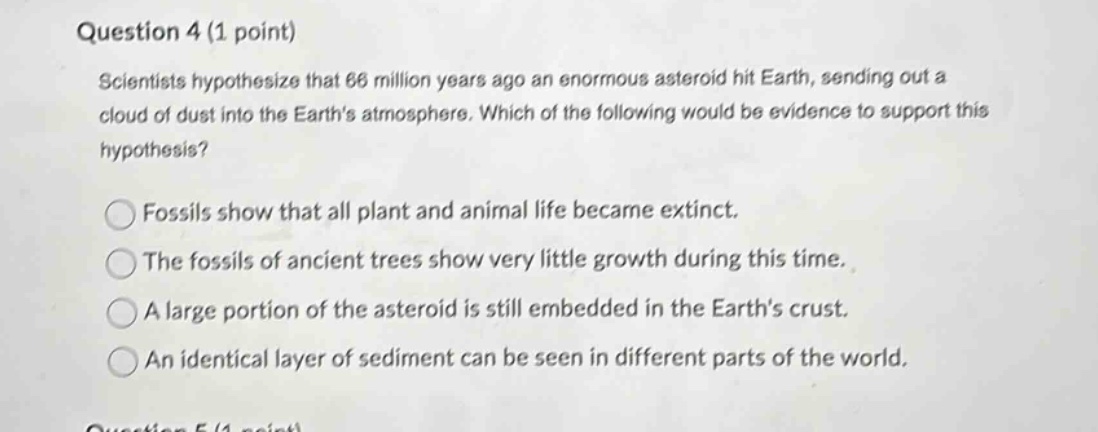 question 4 (1 point)\nscientists hypothesize that 66 million years ago an enormous asteroid hit earth, sending out a cloud of dust into the earths atmosphere. which of the following would be evidence to support this hypothesis?\nfossils show that all plant and animal life became extinct.\nthe fossils of ancient trees show very little growth during this time.\na large portion of the asteroid is still embedded in the earths crust.\nan identical layer of sediment can be seen in different parts of the world.