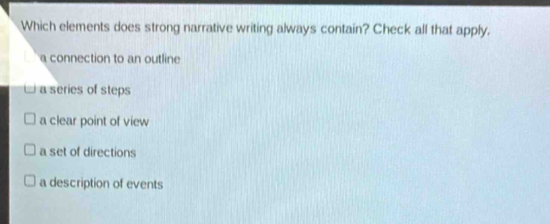 which elements does strong narrative writing always contain? check all that apply.\na connection to an outline\na series of steps\n a clear point of view\n a set of directions\n a description of events