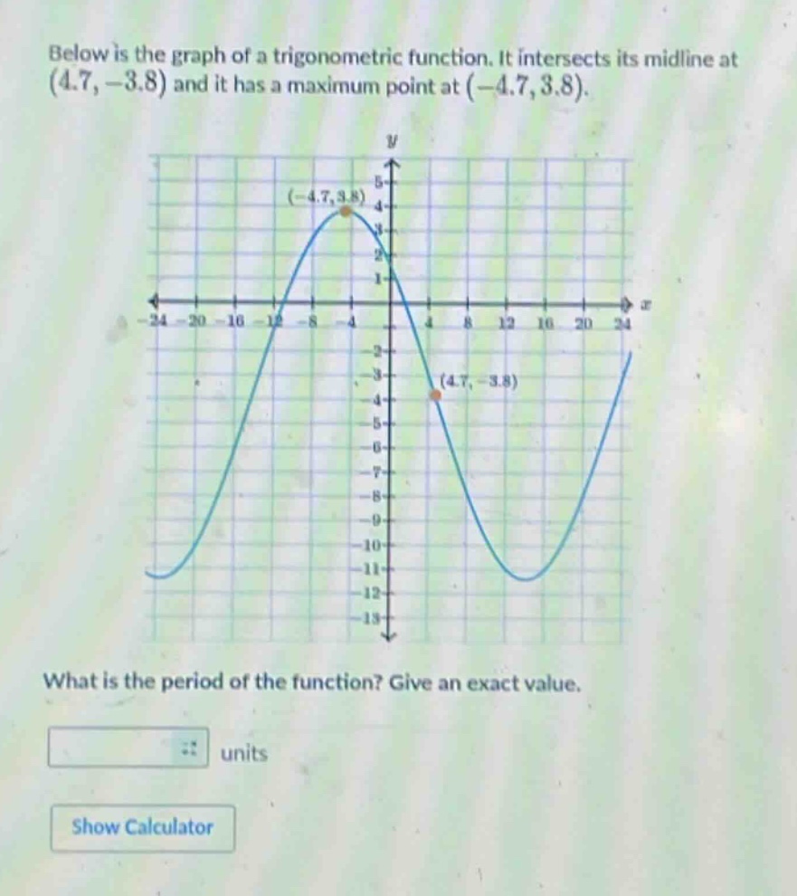 below is the graph of a trigonometric function. it intersects its mid - line at (4.7, - 3.8) and it has a maximum point at (-4.7, 3.8). what is the period of the function? give an exact value.