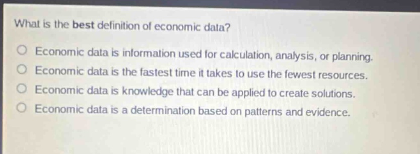 what is the best definition of economic data?\neconomic data is information used for calculation, analysis, or planning.\neconomic data is the fastest time it takes to use the fewest resources.\neconomic data is knowledge that can be applied to create solutions.\neconomic data is a determination based on patterns and evidence.