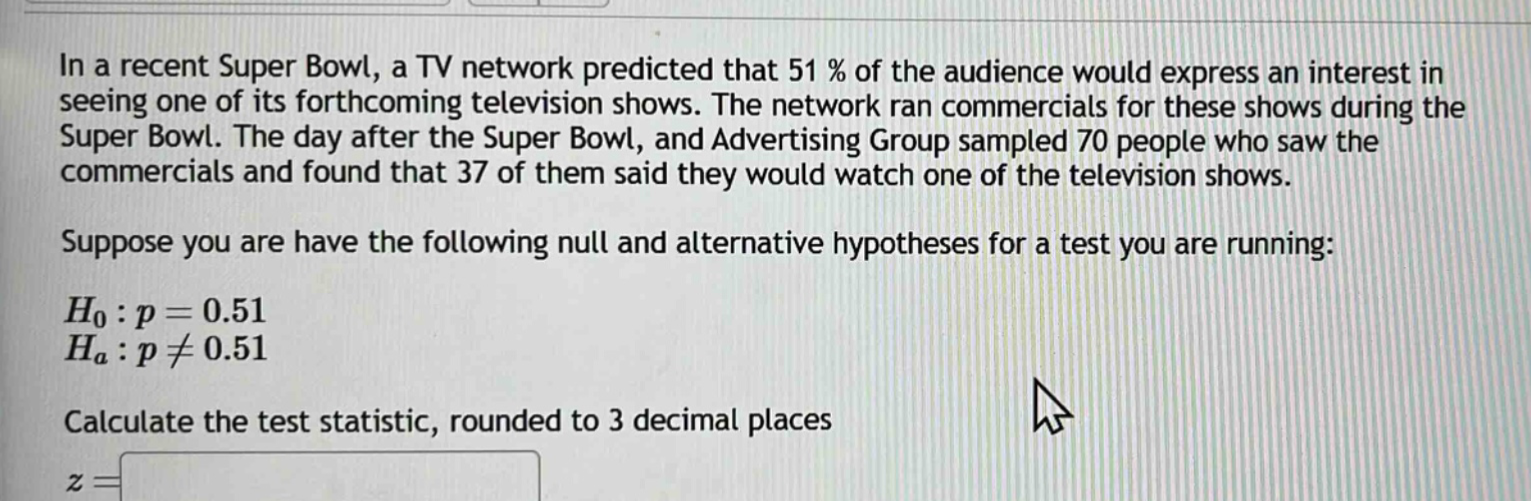 in a recent super bowl, a tv network predicted that 51% of the audience would express an interest in seeing one of its forthcoming television shows. the network ran commercials for these shows during the super bowl. the day after the super bowl, and advertising group sampled 70 people who saw the commercials and found that 37 of them said they would watch one of the television shows. suppose you are have the following null and alternative hypotheses for a test you are running: $h_0:p = 0.51$ $h_a:p\neq0.51$ calculate the test statistic, rounded to 3 decimal places $z=$