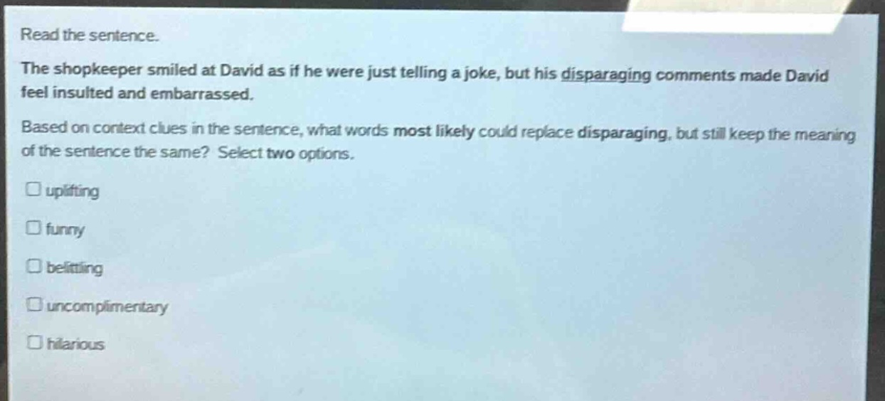 read the sentence.\nthe shopkeeper smiled at david as if he were just telling a joke, but his disparaging comments made david feel insulted and embarrassed.\nbased on context clues in the sentence, what words most likely could replace disparaging, but still keep the meaning of the sentence the same? select two options.\n□ uplifting\n□ funny\n□ belittling\n□ uncomplimentary\n□ hilarious