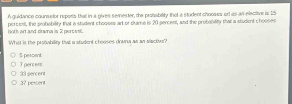a guidance counselor reports that in a given semester, the probability that a student chooses art as an elective is 15 percent, the probability that a student chooses art or drama is 20 percent, and the probability that a student chooses both art and drama is 2 percent.\nwhat is the probability that a student chooses drama as an elective?\no 5 percent\no 7 percent\no 33 percent\no 37 percent
