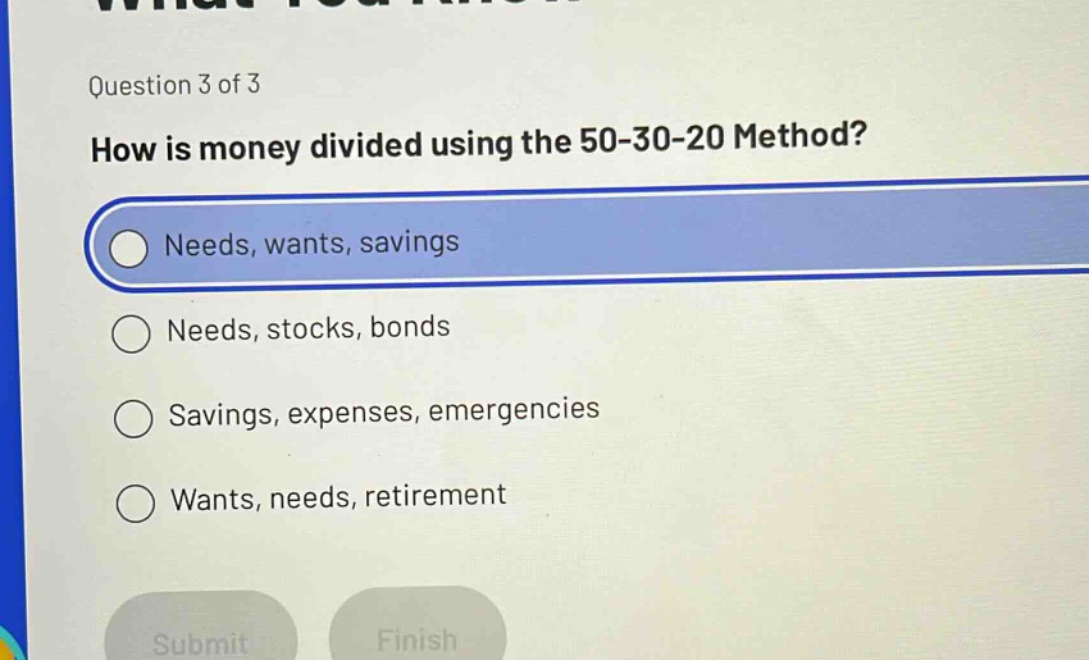 question 3 of 3\nhow is money divided using the 50 - 30 - 20 method?\nneeds, wants, savings\nneeds, stocks, bonds\nsavings, expenses, emergencies\nwants, needs, retirement