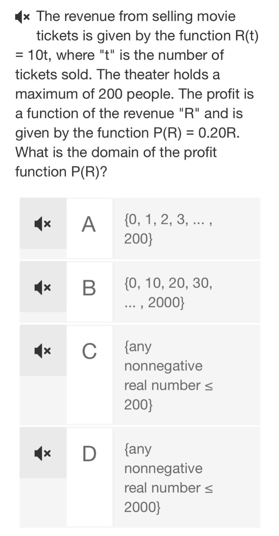 the revenue from selling movie tickets is given by the function r(t) = 10t, where \t\ is the number of tickets sold. the theater holds a maximum of 200 people. the profit is a function of the revenue \r\ and is given by the function p(r) = 0.20r. what is the domain of the profit function p(r)?\na {0, 1, 2, 3, ... , 200}\nb {0, 10, 20, 30, ... , 2000}\nc {any nonnegative real number ≤ 200}\nd {any nonnegative real number ≤ 2000}