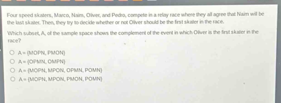 four speed skaters, marco, naim, oliver, and pedro, compete in a relay race where they all agree that naim will be the last skater. then, they try to decide whether or not oliver should be the first skater in the race. which subset, a, of the sample space shows the complement of the event in which oliver is the first skater in the race?\no a = {mopn, pmon}\no a = {opmn, ompn}\no a = {mopn, mpon, opmn, pomn}\no a = {mopn, mpon, pmon, pomn}