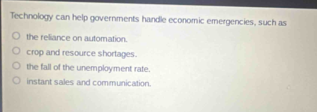 technology can help governments handle economic emergencies, such as\nthe reliance on automation.\ncrop and resource shortages.\nthe fall of the unemployment rate.\ninstant sales and communication.