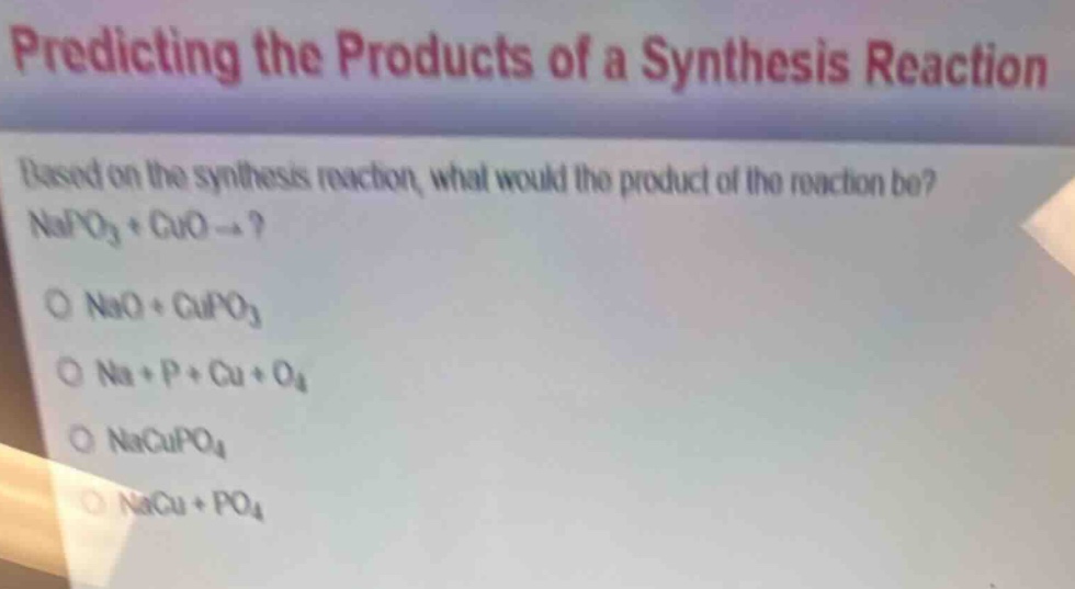 predicting the products of a synthesis reaction\nbased on the synthesis reaction, what would the product of the reaction be?\nnapo₃ + cuo →?\no nao + cupo₃\no na + p + cu + o₄\no nacupo₄\no nacu + po₄