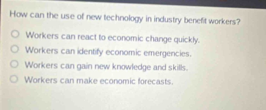 how can the use of new technology in industry benefit workers?\nworkers can react to economic change quickly.\nworkers can identify economic emergencies.\nworkers can gain new knowledge and skills.\nworkers can make economic forecasts.