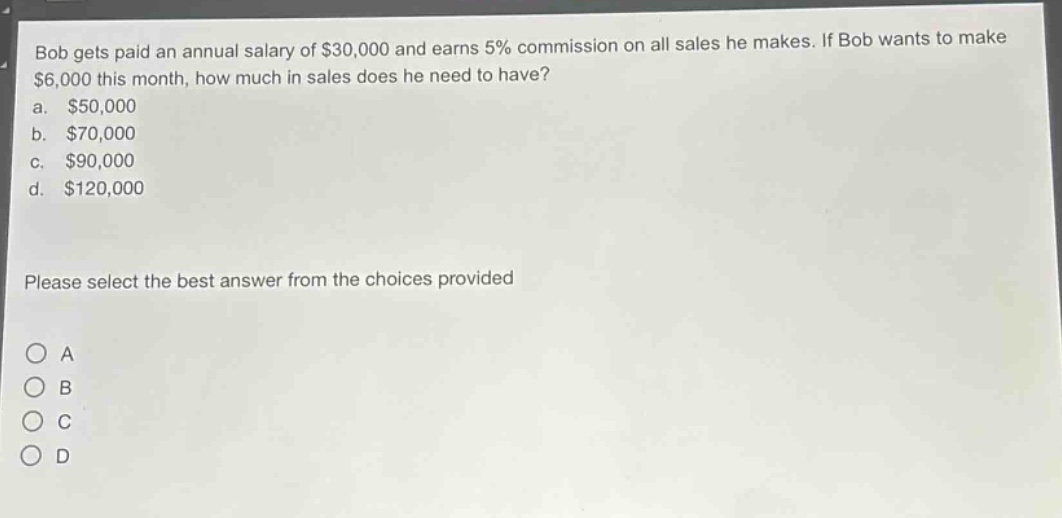bob gets paid an annual salary of $30,000 and earns 5% commission on all sales he makes. if bob wants to make $6,000 this month, how much in sales does he need to have?\na. $50,000\nb. $70,000\nc. $90,000\nd. $120,000\nplease select the best answer from the choices provided\no a\no b\no c\no d