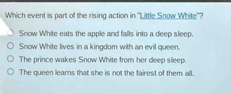 which event is part of the rising action in \little snow white\?\nsnow white eats the apple and falls into a deep sleep.\nsnow white lives in a kingdom with an evil queen.\nthe prince wakes snow white from her deep sleep.\nthe queen learns that she is not the fairest of them all.