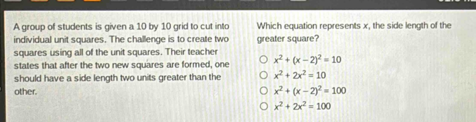 a group of students is given a 10 by 10 grid to cut into individual unit squares. the challenge is to create two squares using all of the unit squares. their teacher states that after the two new squares are formed, one should have a side length two units greater than the other. which equation represents x, the side length of the greater square? o $x^{2}+(x - 2)^{2}=10$ o $x^{2}+2x^{2}=10$ o $x^{2}+(x - 2)^{2}=100$ o $x^{2}+2x^{2}=100$