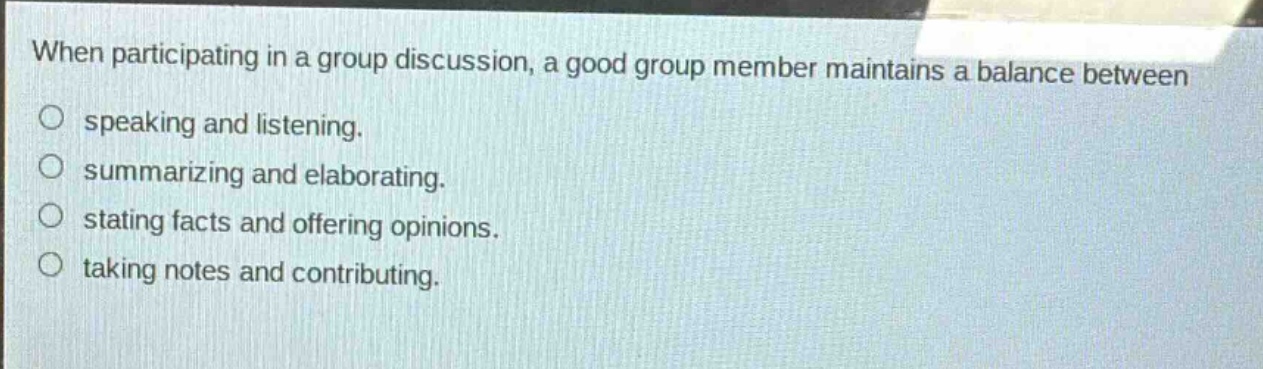 when participating in a group discussion, a good group member maintains a balance between\n speaking and listening.\n summarizing and elaborating.\n stating facts and offering opinions.\n taking notes and contributing.