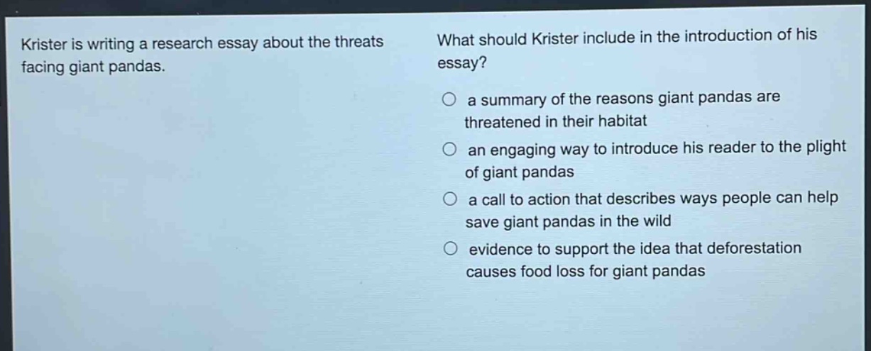 krister is writing a research essay about the threats facing giant pandas. what should krister include in the introduction of his essay? a summary of the reasons giant pandas are threatened in their habitat an engaging way to introduce his reader to the plight of giant pandas a call to action that describes ways people can help save giant pandas in the wild evidence to support the idea that deforestation causes food loss for giant pandas