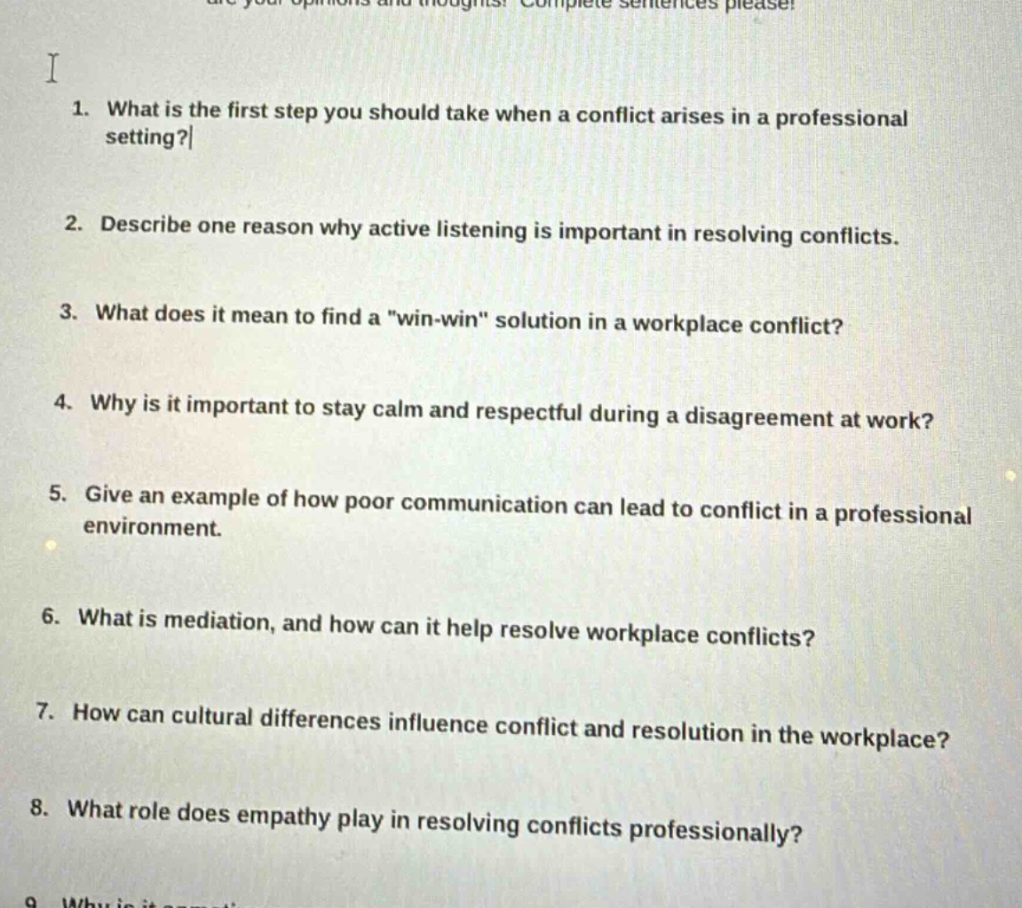 1. what is the first step you should take when a conflict arises in a professional setting?\n2. describe one reason why active listening is important in resolving conflicts.\n3. what does it mean to find a \win - win\ solution in a workplace conflict?\n4. why is it important to stay calm and respectful during a disagreement at work?\n5. give an example of how poor communication can lead to conflict in a professional environment.\n6. what is mediation, and how can it help resolve workplace conflicts?\n7. how can cultural differences influence conflict and resolution in the workplace?\n8. what role does empathy play in resolving conflicts professionally?