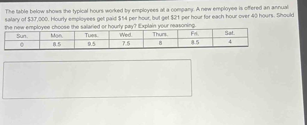 the table below shows the typical hours worked by employees at a company. a new employee is offered an annual salary of $37,000. hourly employees get paid $14 per hour, but get $21 per hour for each hour over 40 hours. should the new employee choose the salaried or hourly pay? explain your reasoning.\n| sun. | mon. | tues. | wed. | thurs. | fri. | sat. |\n| 0 | 8.5 | 9.5 | 7.5 | 8 | 8.5 | 4 |