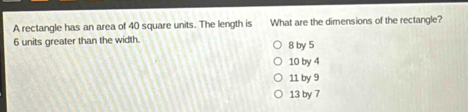 a rectangle has an area of 40 square units. the length is 6 units greater than the width. what are the dimensions of the rectangle? o 8 by 5 o 10 by 4 o 11 by 9 o 13 by 7