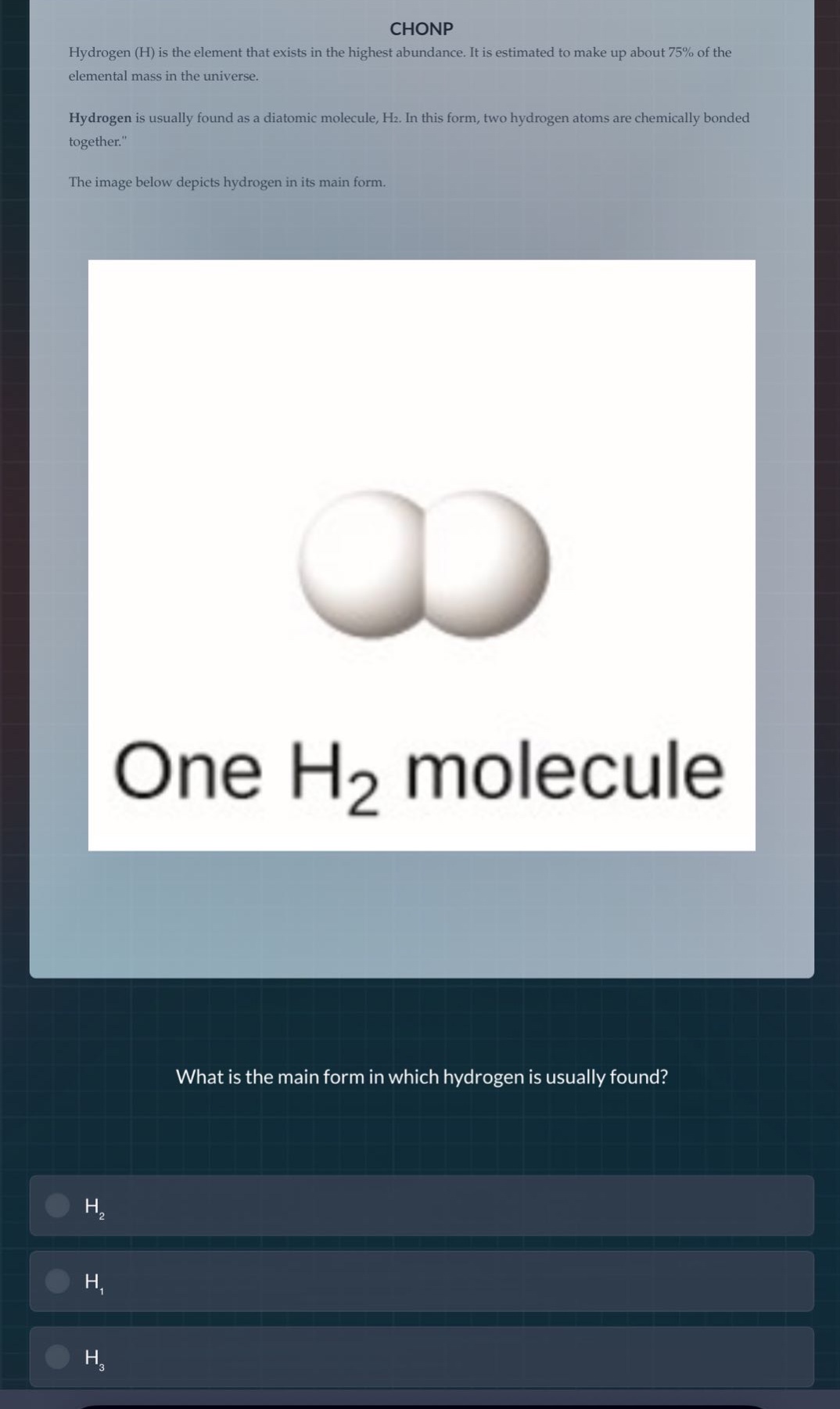 chonp\nhydrogen (h) is the element that exists in the highest abundance. it is estimated to make up about 75% of the elemental mass in the universe.\nhydrogen is usually found as a diatomic molecule, h₂. in this form, two hydrogen atoms are chemically bonded together.\nthe image below depicts hydrogen in its main form.\nwhat is the main form in which hydrogen is usually found?\nh₂\nh₁\nh₃