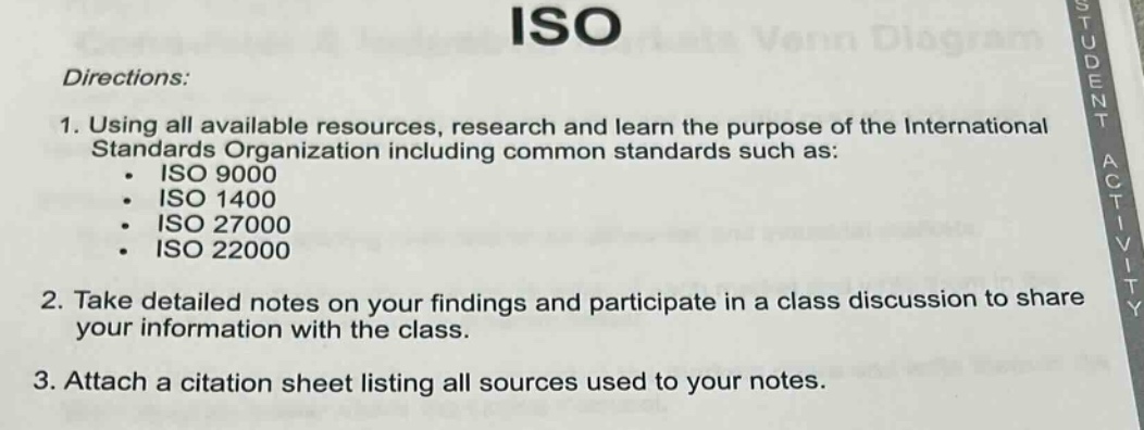 directions:\n1. using all available resources, research and learn the purpose of the international standards organization including common standards such as:\n - iso 9000\n - iso 1400\n - iso 27000\n - iso 22000\n2. take detailed notes on your findings and participate in a class discussion to share your information with the class.\n3. attach a citation sheet listing all sources used to your notes.