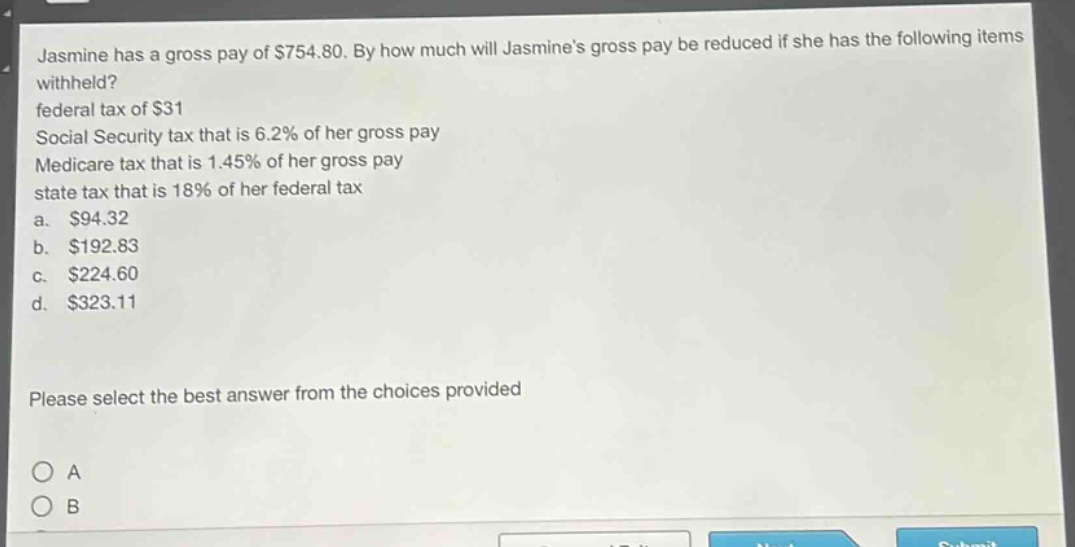 jasmine has a gross pay of $754.80. by how much will jasmines gross pay be reduced if she has the following items withheld? federal tax of $31 social security tax that is 6.2% of her gross pay medicare tax that is 1.45% of her gross pay state tax that is 18% of her federal tax a. $94.32 b. $192.83 c. $224.60 d. $323.11 please select the best answer from the choices provided