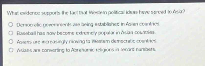 what evidence supports the fact that western political ideas have spread to asia?\n○ democratic governments are being established in asian countries.\n○ baseball has now become extremely popular in asian countries.\n○ asians are increasingly moving to western democratic countries.\n○ asians are converting to abrahamic religions in record numbers.