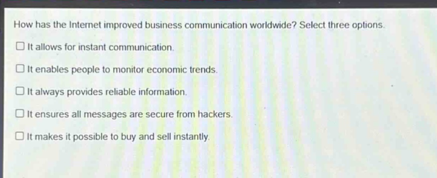 how has the internet improved business communication worldwide? select three options.\n□ it allows for instant communication.\n□ it enables people to monitor economic trends.\n□ it always provides reliable information.\n□ it ensures all messages are secure from hackers.\n□ it makes it possible to buy and sell instantly.