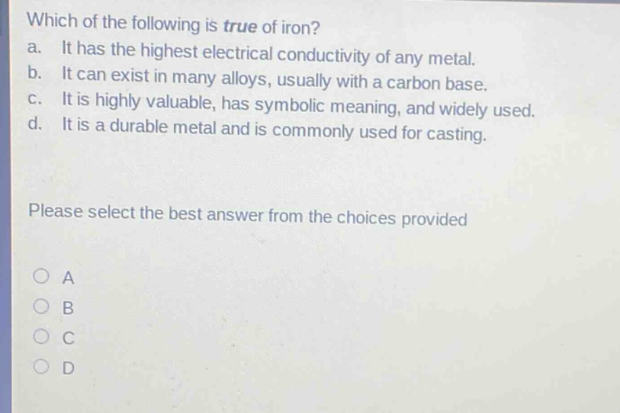 which of the following is true of iron?\na. it has the highest electrical conductivity of any metal.\nb. it can exist in many alloys, usually with a carbon base.\nc. it is highly valuable, has symbolic meaning, and widely used.\nd. it is a durable metal and is commonly used for casting.\nplease select the best answer from the choices provided\n○ a\n○ b\n○ c\n○ d