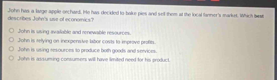 john has a large apple orchard. he has decided to bake pies and sell them at the local farmers market. which best describes johns use of economics?\no john is using available and renewable resources.\no john is relying on inexpensive labor costs to improve profits.\no john is using resources to produce both goods and services.\no john is assuming consumers will have limited need for his product.