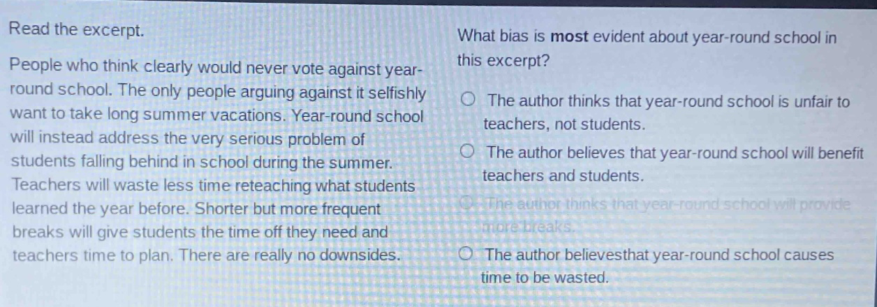 read the excerpt. people who think clearly would never vote against year - round school. the only people arguing against it selfishly want to take long summer vacations. year - round school will instead address the very serious problem of students falling behind in school during the summer. teachers will waste less time reteaching what students learned the year before. shorter but more frequent breaks will give students the time off they need and teachers time to plan. there are really no downsides. what bias is most evident about year - round school in this excerpt? the author thinks that year - round school is unfair to teachers, not students. the author believes that year - round school will benefit teachers and students. the author thinks that year - round school will provide more breaks. the author believes that year - round school causes time to be wasted.