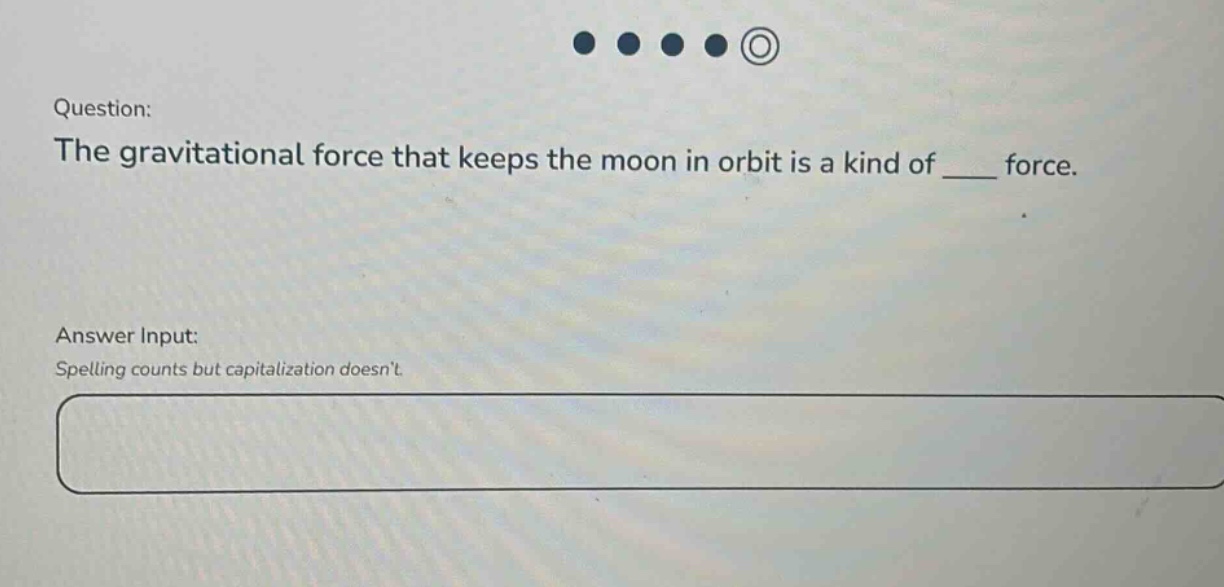 question: the gravitational force that keeps the moon in orbit is a kind of ____ force. answer input: spelling counts but capitalization doesnt.