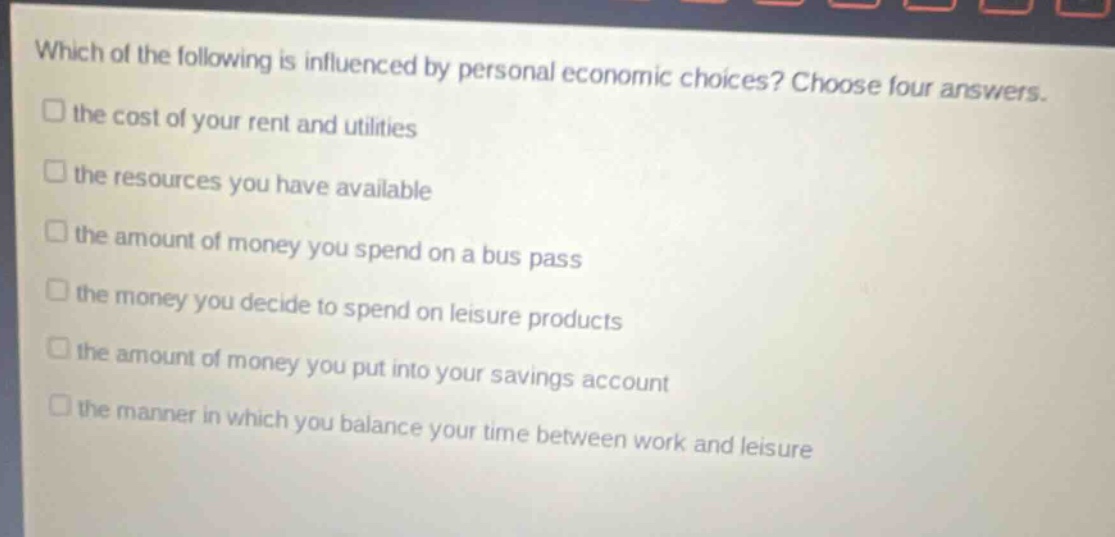 which of the following is influenced by personal economic choices? choose four answers.\n□ the cost of your rent and utilities\n□ the resources you have available\n□ the amount of money you spend on a bus pass\n□ the money you decide to spend on leisure products\n□ the amount of money you put into your savings account\n□ the manner in which you balance your time between work and leisure